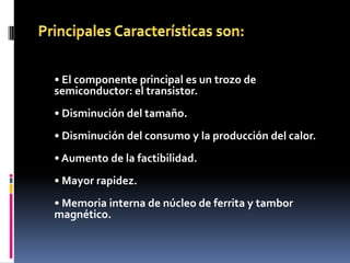 • El componente principal es un trozo de
semiconductor: el transistor.
• Disminución del tamaño.
• Disminución del consumo y la producción del calor.
• Aumento de la factibilidad.
• Mayor rapidez.
• Memoria interna de núcleo de ferrita y tambor
magnético.
 