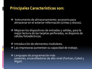  Instrumento de almacenamiento: accesorio para
  almacenar en el exterior información (cintas y discos).

 Mejoran los dispositivos de entradas y salidas, para la
  mejor lectura de las tarjetas perforadas, se disponía de
  células fotoeléctricas.

 Introducción de elementos modulares.
 Las impresoras aumentan su capacidad de trabajo.

 Lenguajes de programación más
  potentes, ensambladores de alto nivel (Fortran, Cobol y
  Algol).
 