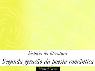história da literatura
Segunda geração da poesia romântica
               Manoel Neves
 