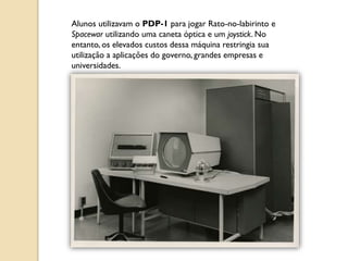 Alunos utilizavam o PDP-1 para jogar Rato-no-labirinto e
Spacewar utilizando uma caneta óptica e um joystick. No
entanto, os elevados custos dessa máquina restringia sua
utilização a aplicações do governo, grandes empresas e
universidades.
 
