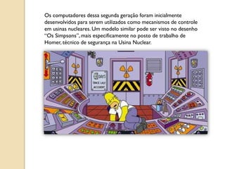 Os computadores dessa segunda geração foram inicialmente
desenvolvidos para serem utilizados como mecanismos de controle
em usinas nucleares. Um modelo similar pode ser visto no desenho
“Os Simpsons”, mais especificamente no posto de trabalho de
Homer, técnico de segurança na Usina Nuclear.
 