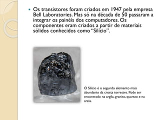  Os transistores foram criados em 1947 pela empresa
Bell Laboratories. Mas só na década de 50 passaram a
integrar os painéis dos computadores. Os
componentes eram criados a partir de materiais
sólidos conhecidos como “Silício”.
O Silício é o segundo elemento mais
abundante da crosta terrestre. Pode ser
encontrado na argila, granito, quartzo e na
areia.
 