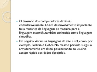  O tamanho dos computadores diminuiu
consideravelmente. Outro desenvolvimento importante
foi a mudança da linguagem de máquina para a
linguagem assembly, também conhecida como linguagem
simbólica.
 Em seguida vieram as linguagens de alto nível, como, por
exemplo, Fortran e Cobol. No mesmo período surgiu o
armazenamento em disco, possibilitando ao usuário
acesso rápido aos dados desejados.
 