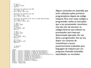Alguns comandos em assembly que
eram utilizados pelos primeiros
programadores depois do código
máquina. Para criar esses códigos o
programador utiliza as instruções
que o seu processador reconhece,
mas não tem de escrever os
códigos binários que indicam ao
processador para executar
determinada operação. Em vez
disso, o programador tem ao seu
dispor um conjunto de
mnemônicas a serem
posteriormente traduzidas para
linguagem de máquina por um
programa chamado assembler,
assemblador ou montador.
 