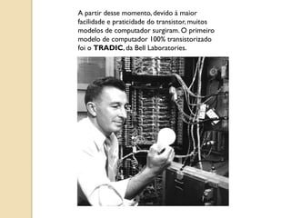 A partir desse momento, devido à maior
facilidade e praticidade do transistor, muitos
modelos de computador surgiram. O primeiro
modelo de computador 100% transistorizado
foi o TRADIC, da Bell Laboratories.
 