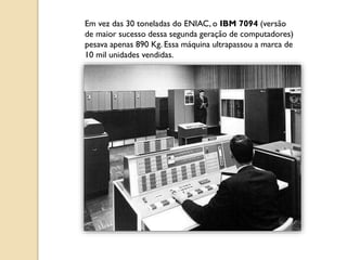 Em vez das 30 toneladas do ENIAC, o IBM 7094 (versão
de maior sucesso dessa segunda geração de computadores)
pesava apenas 890 Kg. Essa máquina ultrapassou a marca de
10 mil unidades vendidas.
 