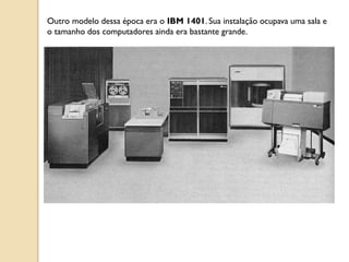 Outro modelo dessa época era o IBM 1401. Sua instalação ocupava uma sala e
o tamanho dos computadores ainda era bastante grande.
 
