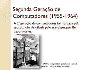 Segunda Geração de
Computadores (1955-1964)
A 2ª geração de computadores foi marcada pela
substituição da válvula pelo transistor, por Bell
Laboratories.
TRADIC, computador que abriu a segunda
geração, continha 800 transistores.
 