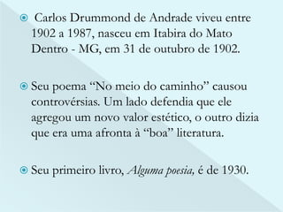  Carlos Drummond de Andrade viveu entre 
1902 a 1987, nasceu em Itabira do Mato 
Dentro - MG, em 31 de outubro de 1902. 
 Seu poema “No meio do caminho” causou 
controvérsias. Um lado defendia que ele 
agregou um novo valor estético, o outro dizia 
que era uma afronta à “boa” literatura. 
 Seu primeiro livro, Alguma poesia, é de 1930. 
 