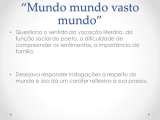 “Mundo mundo vasto 
mundo” 
• Questiona o sentido da vocação literária, da 
função social do poeta, a dificuldade de 
compreender os sentimentos, a importância da 
família. 
• Desejava responder indagações a respeito do 
mundo e isso dá um caráter reflexivo a sua poesia. 
 