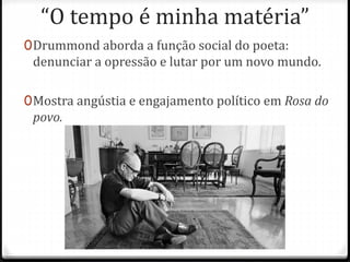 “O tempo é minha matéria” 
0Drummond aborda a função social do poeta: 
denunciar a opressão e lutar por um novo mundo. 
0Mostra angústia e engajamento político em Rosa do 
povo. 
 