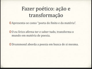 Fazer poético: ação e 
transformação 
0 Apresenta-se como “poeta do finito e da matéria”. 
0 O eu lírico afirma ter e saber tudo, transforma o 
mundo em matéria de poesia. 
0 Drummond aborda a poesia em busca de si mesma. 
 