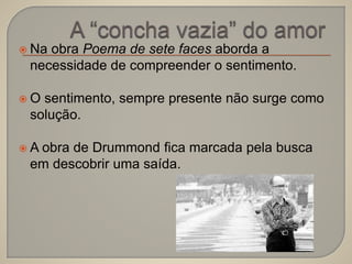 Na obra Poema de sete faces aborda a 
necessidade de compreender o sentimento. 
 O sentimento, sempre presente não surge como 
solução. 
 A obra de Drummond fica marcada pela busca 
em descobrir uma saída. 
 