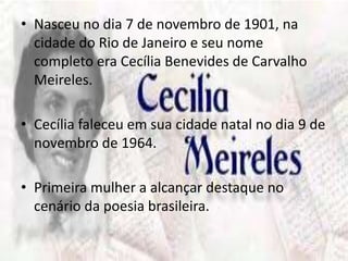 • Nasceu no dia 7 de novembro de 1901, na 
cidade do Rio de Janeiro e seu nome 
completo era Cecília Benevides de Carvalho 
Meireles. 
• Cecília faleceu em sua cidade natal no dia 9 de 
novembro de 1964. 
• Primeira mulher a alcançar destaque no 
cenário da poesia brasileira. 
 