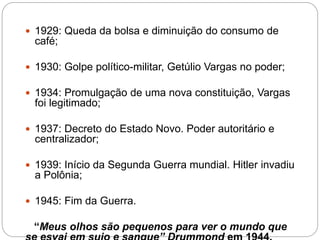  1929: Queda da bolsa e diminuição do consumo de 
café; 
 1930: Golpe político-militar, Getúlio Vargas no poder; 
 1934: Promulgação de uma nova constituição, Vargas 
foi legitimado; 
 1937: Decreto do Estado Novo. Poder autoritário e 
centralizador; 
 1939: Início da Segunda Guerra mundial. Hitler invadiu 
a Polônia; 
 1945: Fim da Guerra. 
“Meus olhos são pequenos para ver o mundo que 
se esvai em sujo e sangue” Drummond em 1944. 
 