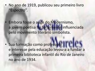 • No ano de 1919, publicou seu primeiro livro 
“Espectro”. 
• Embora fosse o auge do Modernismo, 
a jovem poetisa foi fortemente influenciada 
pelo movimento literário simbolista. 
• Sua formação como professora 
e interesse pela educação levou-a a fundar a 
primeira biblioteca infantil do Rio de Janeiro 
no ano de 1934. 
 