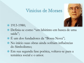  1913-1980; 
 Definia-se como “um labirinto em busca de uma 
saída”; 
 É um dos fundadores da “Bossa Nova”; 
 No início suas obras ainda sofriam influências 
do Simbolismo; 
 Em sua segunda fase poética, voltava-se para a 
temática social e o amor. 
 