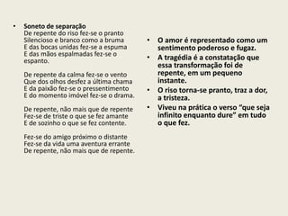 • Soneto de separação 
De repente do riso fez-se o pranto 
Silencioso e branco como a bruma 
E das bocas unidas fez-se a espuma 
E das mãos espalmadas fez-se o 
espanto. 
De repente da calma fez-se o vento 
Que dos olhos desfez a última chama 
E da paixão fez-se o pressentimento 
E do momento imóvel fez-se o drama. 
De repente, não mais que de repente 
Fez-se de triste o que se fez amante 
E de sozinho o que se fez contente. 
Fez-se do amigo próximo o distante 
Fez-se da vida uma aventura errante 
De repente, não mais que de repente. 
• O amor é representado como um 
sentimento poderoso e fugaz. 
• A tragédia é a constatação que 
essa transformação foi de 
repente, em um pequeno 
instante. 
• O riso torna-se pranto, traz a dor, 
a tristeza. 
• Viveu na prática o verso “que seja 
infinito enquanto dure” em tudo 
o que fez. 
 