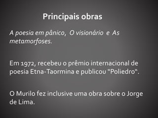 Principais obras 
A poesia em pânico, O visionário e As 
metamorfoses. 
Em 1972, recebeu o prêmio internacional de 
poesia Etna-Taormina e publicou "Poliedro“. 
O Murilo fez inclusive uma obra sobre o Jorge 
de Lima. 
 