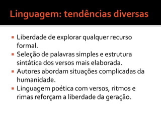 Liberdade de explorar qualquer recurso 
formal. 
 Seleção de palavras simples e estrutura 
sintática dos versos mais elaborada. 
 Autores abordam situações complicadas da 
humanidade. 
 Linguagem poética com versos, ritmos e 
rimas reforçam a liberdade da geração. 
 