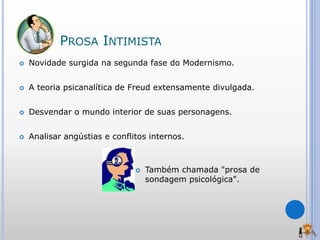 PROSA INTIMISTA
 Novidade surgida na segunda fase do Modernismo.
 A teoria psicanalítica de Freud extensamente divulgada.
 Desvendar o mundo interior de suas personagens.
 Analisar angústias e conflitos internos.
 Também chamada "prosa de
sondagem psicológica".
 