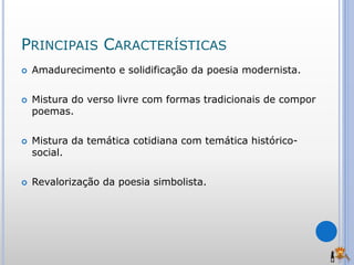 PRINCIPAIS CARACTERÍSTICAS
 Amadurecimento e solidificação da poesia modernista.
 Mistura do verso livre com formas tradicionais de compor
poemas.
 Mistura da temática cotidiana com temática histórico-
social.
 Revalorização da poesia simbolista.
 