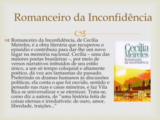  Romanceiro da Inconfidência, de Cecília
Meireles, é a obra literária que recuperou o
episódio e contribuiu para dar-lhe um novo
lugar na memória nacional. Cecília – uma das
maiores poetas brasileiras –, por meio de
versos narrativos imbuídos de seu estilo
único, a um só tempo coloquial e altamente
poético, dá voz aos fantasmas do passado.
Preferindo os dramas humanos às discussões
políticas, ela conta o que foi ouvido, sentido e
pensado nas ruas e casas mineiras, e faz Vila
Rica se universalizar e se eternizar. Trata-se,
como diz a autora, de “uma história feita de
coisas eternas e irredutíveis: de ouro, amor,
liberdade, traições...”
Romanceiro da Inconfidência
 
