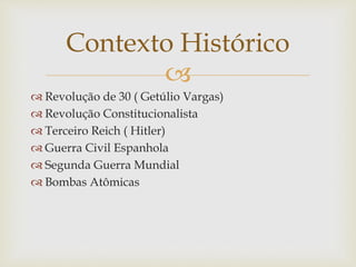 
 Revolução de 30 ( Getúlio Vargas)
 Revolução Constitucionalista
 Terceiro Reich ( Hitler)
 Guerra Civil Espanhola
 Segunda Guerra Mundial
 Bombas Atômicas
Contexto Histórico
 
