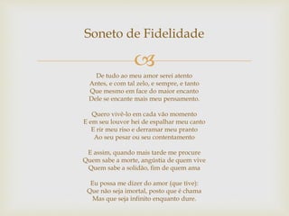 
Soneto de Fidelidade
De tudo ao meu amor serei atento
Antes, e com tal zelo, e sempre, e tanto
Que mesmo em face do maior encanto
Dele se encante mais meu pensamento.
Quero vivê-lo em cada vão momento
E em seu louvor hei de espalhar meu canto
E rir meu riso e derramar meu pranto
Ao seu pesar ou seu contentamento
E assim, quando mais tarde me procure
Quem sabe a morte, angústia de quem vive
Quem sabe a solidão, fim de quem ama
Eu possa me dizer do amor (que tive):
Que não seja imortal, posto que é chama
Mas que seja infinito enquanto dure.
 