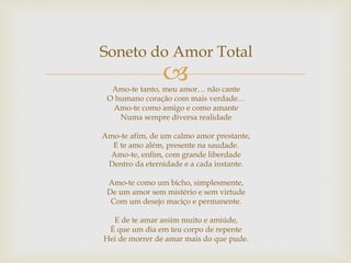 
Soneto do Amor Total
Amo-te tanto, meu amor… não cante
O humano coração com mais verdade…
Amo-te como amigo e como amante
Numa sempre diversa realidade
Amo-te afim, de um calmo amor prestante,
E te amo além, presente na saudade.
Amo-te, enfim, com grande liberdade
Dentro da eternidade e a cada instante.
Amo-te como um bicho, simplesmente,
De um amor sem mistério e sem virtude
Com um desejo maciço e permanente.
E de te amar assim muito e amiúde,
É que um dia em teu corpo de repente
Hei de morrer de amar mais do que pude.
 