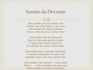 
Soneto da Devoção
Essa mulher que se arremessa, fria
E lúbrica aos meus braços, e nos seios
Me arrebata e me beija e balbucia
Versos, votos de amor e nomes feios.
Essa mulher, flor de melancolia
Que se ri dos meus pálidos receios
A única entre todas a quem dei
Os carinhos que nunca a outra daria.
Essa mulher que a cada amor proclama
A miséria e a grandeza de quem ama
E guarda a marca dos meus dentes nela.
Essa mulher é um mundo! — uma cadela
Talvez... — mas na moldura de uma cama
Nunca mulher nenhuma foi tão bela!
 