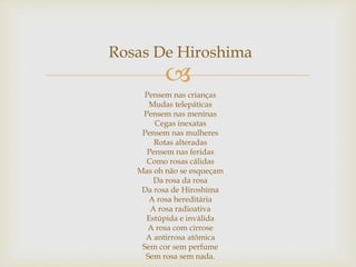 
Rosas De Hiroshima
Pensem nas crianças
Mudas telepáticas
Pensem nas meninas
Cegas inexatas
Pensem nas mulheres
Rotas alteradas
Pensem nas feridas
Como rosas cálidas
Mas oh não se esqueçam
Da rosa da rosa
Da rosa de Hiroshima
A rosa hereditária
A rosa radioativa
Estúpida e inválida
A rosa com cirrose
A antirrosa atômica
Sem cor sem perfume
Sem rosa sem nada.
 