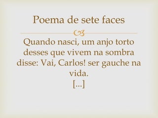 
Poema de sete faces
Quando nasci, um anjo torto
desses que vivem na sombra
disse: Vai, Carlos! ser gauche na
vida.
[...]
 