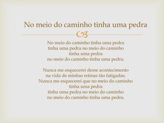 
No meio do caminho tinha uma pedra
No meio do caminho tinha uma pedra
tinha uma pedra no meio do caminho
tinha uma pedra
no meio do caminho tinha uma pedra.
Nunca me esquecerei desse acontecimento
na vida de minhas retinas tão fatigadas.
Nunca me esquecerei que no meio do caminho
tinha uma pedra
tinha uma pedra no meio do caminho
no meio do caminho tinha uma pedra.
 