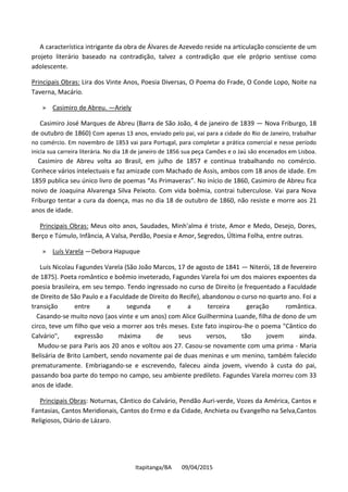 Itapitanga/BA 09/04/2015
A característica intrigante da obra de Álvares de Azevedo reside na articulação consciente de um
projeto literário baseado na contradição, talvez a contradição que ele próprio sentisse como
adolescente.
Principais Obras: Lira dos Vinte Anos, Poesia Diversas, O Poema do Frade, O Conde Lopo, Noite na
Taverna, Macário.
» Casimiro de Abreu. —Ariely
Casimiro José Marques de Abreu (Barra de São João, 4 de janeiro de 1839 — Nova Friburgo, 18
de outubro de 1860) Com apenas 13 anos, enviado pelo pai, vai para a cidade do Rio de Janeiro, trabalhar
no comércio. Em novembro de 1853 vai para Portugal, para completar a prática comercial e nesse período
inicia sua carreira literária. No dia 18 de janeiro de 1856 sua peça Camões e o Jaú são encenados em Lisboa.
Casimiro de Abreu volta ao Brasil, em julho de 1857 e continua trabalhando no comércio.
Conhece vários intelectuais e faz amizade com Machado de Assis, ambos com 18 anos de idade. Em
1859 publica seu único livro de poemas “As Primaveras”. No início de 1860, Casimiro de Abreu fica
noivo de Joaquina Alvarenga Silva Peixoto. Com vida boêmia, contrai tuberculose. Vai para Nova
Friburgo tentar a cura da doença, mas no dia 18 de outubro de 1860, não resiste e morre aos 21
anos de idade.
Principais Obras: Meus oito anos, Saudades, Minh'alma é triste, Amor e Medo, Desejo, Dores,
Berço e Túmulo, Infância, A Valsa, Perdão, Poesia e Amor, Segredos, Última Folha, entre outras.
» Luís Varela —Debora Hapuque
Luís Nicolau Fagundes Varela (São João Marcos, 17 de agosto de 1841 — Niterói, 18 de fevereiro
de 1875). Poeta romântico e boêmio inveterado, Fagundes Varela foi um dos maiores expoentes da
poesia brasileira, em seu tempo. Tendo ingressado no curso de Direito (e frequentado a Faculdade
de Direito de São Paulo e a Faculdade de Direito do Recife), abandonou o curso no quarto ano. Foi a
transição entre a segunda e a terceira geração romântica.
Casando-se muito novo (aos vinte e um anos) com Alice Guilhermina Luande, filha de dono de um
circo, teve um filho que veio a morrer aos três meses. Este fato inspirou-lhe o poema "Cântico do
Calvário", expressão máxima de seus versos, tão jovem ainda.
Mudou-se para Paris aos 20 anos e voltou aos 27. Casou-se novamente com uma prima - Maria
Belisária de Brito Lambert, sendo novamente pai de duas meninas e um menino, também falecido
prematuramente. Embriagando-se e escrevendo, faleceu ainda jovem, vivendo à custa do pai,
passando boa parte do tempo no campo, seu ambiente predileto. Fagundes Varela morreu com 33
anos de idade.
Principais Obras: Noturnas, Cântico do Calvário, Pendão Auri-verde, Vozes da América, Cantos e
Fantasias, Cantos Meridionais, Cantos do Ermo e da Cidade, Anchieta ou Evangelho na Selva,Cantos
Religiosos, Diário de Lázaro.
 