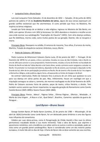 Itapitanga/BA 09/04/2015
» Junqueira Freire—Bruno Souza
Luís José Junqueira Freire (Salvador, 31 de dezembro de 1832 — Salvador, 24 de junho de 1855)
patrono da cadeira nº 25 da Academia Brasileira de Letras, alguns de seus versos expressam um
grande conflito existencial que lhe atormentava. O curto período que ficou no Mosteiro, lhe
inspirou os temas religiosos.
Levado por forte desejo de se dedicar a vida religiosa, ingressa no Mosteiro de São Bento, em
1850, com apenas 18 anos e em 1852 já lecionava. Em 1853 abandona o mosteiro e recolhe-se em
casa onde escreve sua autobiografia "Inspirações do Claustro" (1855). Com séria doença cardíaca,
que lhe debilitava, morreu cedo, como muitos poetas de sua geração. Doente, não se recupera e
morre.
Principais Obras: Desespero na solidão, O remorso do inocente, Teus olhos, O arranco da morte,
Martírio, Tratado de eloquência nacional, Ambrósio, Louco, Morte.
» Pedro de Calasans—Mª Helena
Pedro Luziense de Bittencourt Calasans (Santa Luzia, 29 de janeiro de 1837 — Portugal, 24 de
fevereiro de 1874) Foi um poeta, crítico e jornalista. Estudou no Liceu de São Cristóvão, indo à Recife no
ano de 1853 para concluir o curso preparatório. Posteriormente, estudou o Curso de Direito na Faculdade de
Direito do Recife ao lado de Tobias Barreto e de Castro Alves, sendo o primeiro autor sergipano a estudar no
Recife. Foi promotor no município de Estância, deputado no Rio de Janeiro, juiz municipal e deputado no Rio
Grande do Sul, além de ter participação jornalística no Recife, Rio de Janeiro e Rio Grande do Sul. Fez viagens
a Alemanha e Bélgica, onde publicou alguns livros, ultrapassando os limites de Sergipe e do Brasil.
Ao contrair tuberculose, Pedro de Calasans fora à procura de um clima que ajudasse na cura
para sua doença em várias partes do país. Mas, infelizmente, houve um naufrágio em que a
tripulação conseguiu se salvar e, somente, ele morrera naufragado no dia 24 de fevereiro de 1874.
Pedro de Calasans escreveu livros de poesias, peças de teatro, crítica literária, e direito. Tem
também outros autores que foram importantes na segunda geração do Romantismo como Camilo
Castelo Branco (1825-1890) e Soares Passos (1826-1860).
Principais Obras: Poesia , Adeus! , Páginas Soltas , Últimas Páginas , Ofenísia , Wiesbade , A
Morte de Uma Virgem , A Rosa e o Sol , Qual Delas? , Brazilina , Camerino: episódio da guerra do
Paraguai...
Lord Byron—Bruno Souza
George Gordon Byron, 6º Barão Byron (Londres, 22 de janeiro de 1788 — Missolonghi, 19 de
abril de 1824).Conhecido como Lorde Byron, foi um destacado poeta britânico e uma das figuras
mais influentes do romantismo.
Célebre por suas obras-primas, como A Peregrinação de Childe Harold e Don Juan (o último
permaneceu inacabado devido à sua morte iminente). Toda a obra de Byron, que exprime o
pessimismo romântico, com a tendência a se voltar contra os outros e contra a sociedade, pode ser
vista como um grande painel autobiográfico. Byron é considerado como um dos maiores poetas
europeus, é muito lido até os dias de hoje. A fama de Byron não se deve somente aos seus escritos,
 