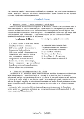 Itapitanga/BA 09/04/2015
mas também a sua vida – amplamente considerada extravagante – que inclui numerosas amantes,
dívidas, separações, alegações de incesto, homossexualismo, sendo também um dos primeiros
escritores a descrever os efeitos da maconha.
Principais Obras
» Álvares da Azevedo ”Lira dos Vinte Anos”—Iuri Marques
O trecho é de um dos mais conhecidos poemas de Álvares de Azevedo. Nele, estão sintetizados os
temas do escapismo da vida, do amor febril pela virgem angelical e das angústias que consomem a
existência do poeta ultrarromântico. Há um tom melancólico e de profunda tristeza. O poeta, num
momento de possível passagem à morte, recapitula a vida e todos os infortúnios por que passou. São
lembrados a mãe, o pai, os amigos e a virgem nunca atingida, que funcionam como consolo
emocional do eu-lírico por uma vida de sofrimentos.
» Casimiro de Abreu As primaveras—Laiza Esteves
Em Primaveras, de Casimiro de Abreu, acham-se os temas prediletos do poeta e que o identificam
como lírico-romântico: a nostalgia da infância, a saudade da terra natal, o gosto da natureza, a
religiosidade ingênua, o pressentimento da morte, a exaltação da juventude, a devoção pela pátria e a
idealização da mulher amada. A sua visão do mundo externo está condicionada estreitamente pelo
universo do burguês brasileiro da época imperial, das chácaras e jardins. Trata de uma natureza onde
se caça passarinho quando criança, onde se arma a rede para o devaneio ou se vai namorar quando
rapaz.
o poeta atrai o leitor com o ritmo fácil, a singeleza do pensamento, a ausência de abstrações, o
caráter recitativo e o tratamento sentimental que empresta ao tema, garantindo a eternidade de pelo
menos um poema, "Meus oito anos":
 