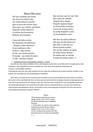 Itapitanga/BA 09/04/2015
» Junqueira Freire Contradições poéticas—Victor
Durante sua vida esteve dividido entre a vida religiosa, espiritual e a sua falta de fé e vocação para a vida
celibatária. Suas experiências foram retratadas em suas duas obras poéticas:Inspirações do
claustro e Contradições poéticas.
A decisão do autor por uma vida monástica foi em razão dos problemas de convívio familiar sofridos e suas
poesias são marcadas por uma autobiografia reveladora.
Além disso, nos poemas de Junqueira Freire constam a crise moral da igreja do século XIX e os conflitos
do escritor entre a profissão de frei e os fatos que presenciou dentro da igreja. O poeta ainda expressou em
suas obras seu pessimismo em relação à vida, seu interesse pelo mundanismo, sua sexualidade reprimida,
seu desejo pelo pecado e seu sentimento de culpa. Evocava ardentemente por cura de suas mazelas ao
mesmo passo que desejava a morte, encarando-a como uma amiga que vinha para lhe trazer paz eterna,
como podemos perceber no poema “Morte”:
 