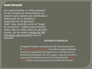 Josef Mengele

Los experimentos en niños gemelos
en los campos de concentración se
crearon para mostrar las similitudes y
diferencias en la genética y
eugenesia de los gemelos.
Josef màs conocido como el “angel
de la muerte”, realizó experimentos
sobre más de 1500 pares de gemelos
presos, de los cuales menos de 200
individuos sobrevivieron tras los
estudios.
                                   HEINRICH HIMMLER

             el segundo hombre más poderoso de Alemania durante
             la Segunda Guerra Mundial. Al recibir la responsabilidad
             total por la seguridad del imperio nazi, Himmler fue el
             funcionario principal y de alto rango a cargo de concebir y
             supervisar la implementación de la denominadasolución
             final: el plan nazi para asesinar a los judíos de Europa.
 