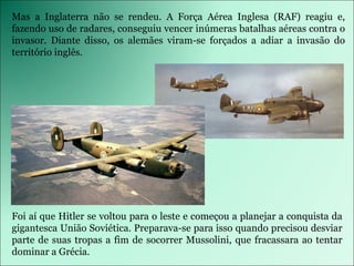 Foi aí que Hitler se voltou para o leste e começou a planejar a conquista da gigantesca União Soviética. Preparava-se para isso quando precisou desviar parte de suas tropas a fim de socorrer Mussolini, que fracassara ao tentar dominar a Grécia. Mas a Inglaterra não se rendeu. A Força Aérea Inglesa (RAF) reagiu e, fazendo uso de radares, conseguiu vencer inúmeras batalhas aéreas contra o invasor. Diante disso, os alemães viram-se forçados a adiar a invasão do território inglês. 