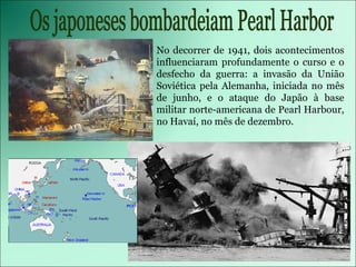 No decorrer de 1941, dois acontecimentos influenciaram profundamente o curso e o desfecho da guerra: a invasão da União Soviética pela Alemanha, iniciada no mês de junho, e o ataque do Japão à base militar norte-americana de Pearl Harbour, no Havaí, no mês de dezembro. Os japoneses bombardeiam Pearl Harbor 