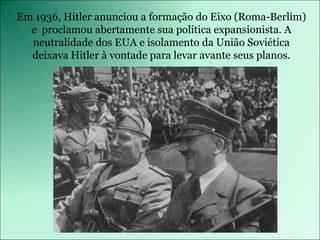 Em 1936, Hitler anunciou a formação do Eixo (Roma-Berlim) e  proclamou abertamente sua política expansionista. A neutralidade dos EUA e isolamento da União Soviética deixava Hitler à vontade para levar avante seus planos. 