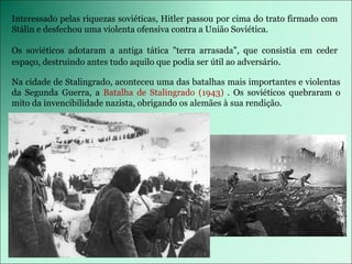 Interessado pelas riquezas soviéticas, Hitler passou por cima do trato firmado com Stálin e desfechou uma violenta ofensiva contra a União Soviética. Os soviéticos adotaram a antiga tática &quot;terra arrasada&quot;, que consistia em ceder espaço, destruindo antes tudo aquilo que podia ser útil ao adversário . Na cidade de Stalingrado, aconteceu uma das batalhas mais importantes e violentas da Segunda Guerra, a  Batalha de Stalingrado (1943)  . Os soviéticos quebraram o mito da invencibilidade nazista, obrigando os alemães à sua rendição.  