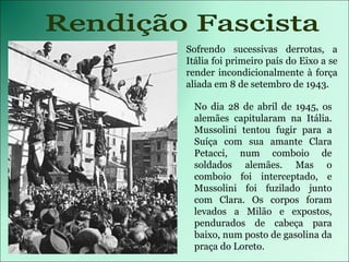 Sofrendo sucessivas derrotas, a Itália foi primeiro país do Eixo a se render incondicionalmente à força aliada em 8 de setembro de 1943. Rendição Fascista No dia 28 de abril de 1945, os alemães capitularam na Itália. Mussolini tentou fugir para a Suíça com sua amante Clara Petacci, num comboio de soldados alemães. Mas o comboio foi interceptado, e Mussolini foi fuzilado junto com Clara. Os corpos foram levados a Milão e expostos, pendurados de cabeça para baixo, num posto de gasolina da praça do Loreto. Rendição Fascista 