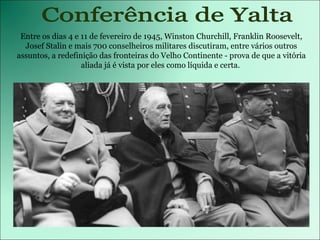 Entre os dias 4 e 11 de fevereiro de 1945, Winston Churchill, Franklin Roosevelt, Josef Stalin e mais 700 conselheiros militares discutiram, entre vários outros assuntos, a redefinição das fronteiras do Velho Continente - prova de que a vitória aliada já é vista por eles como líquida e certa.  Conferência de Yalta 