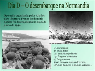 Dia D – O desembarque na Normandia 6 Couraçados 23 cruzadores 104 contratorpedeiros 152 fragatas e corvetas 97 draga-minas 5000 barcos e navios diversos. 185.000 homens e 20.000 veículos . Operação organizada pelos Aliados para libertar a França do domínio nazista foi desencadeada no dia 6 de junho de 1944. 