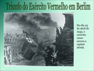 Triunfo do Exército Vermelho em Berlim No dia 25 de abril de 1945, o exército russo cercou a capital alemã.  