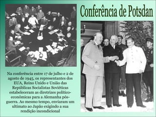 Na conferência entre 17 de julho e 2 de agosto de 1945, os representantes dos EUA, Reino Unido e União das Repúblicas Socialistas Soviéticas estabeleceram as diretrizes político-econômicas para a Alemanha pós-guerra. Ao mesmo tempo, enviaram um ultimato ao Japão exigindo a sua rendição incondicional Conferência de Potsdan 