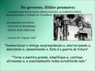 No governo, Hitler promove: a recuperação da economia alemã com base na indústria bélica, desrespeitando o Tratado de Versalhes) perseguição aos judeus: LEIS DE NUREMBERG NOITE DOS CRISTAIS - a busca do “espaço vital” &quot;Desmoralizar o inimigo surpreendendo-o, aterrorizando-o, sabotando-o, assassinando-o. Esta é a guerra do futuro”  &quot;Torne a mentira grande, simplifique-a, continue afirmando-a, e eventualmente todos acreditarão nela.&quot;  