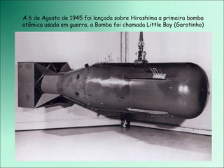 A 6 de Agosto de 1945 foi lançada sobre Hiroshima a primeira bomba atômica usada em guerra, a Bomba foi chamada Little Boy (Garotinho) 